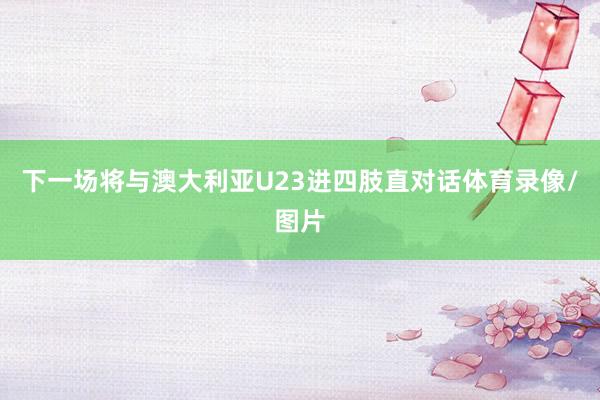 下一场将与澳大利亚U23进四肢直对话体育录像/图片