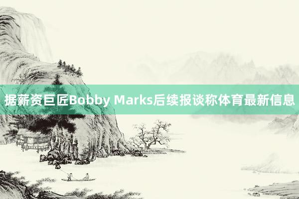 据薪资巨匠Bobby Marks后续报谈称体育最新信息