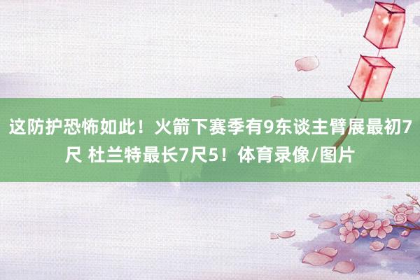 这防护恐怖如此！火箭下赛季有9东谈主臂展最初7尺 杜兰特最长7尺5！体育录像/图片