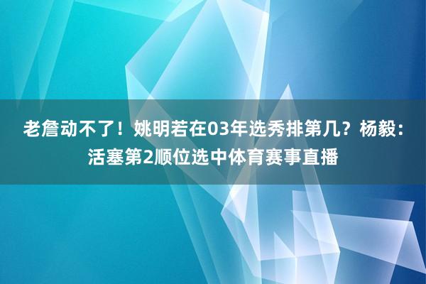 老詹动不了！姚明若在03年选秀排第几？杨毅：活塞第2顺位选中体育赛事直播