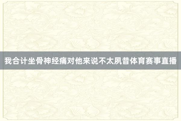 我合计坐骨神经痛对他来说不太夙昔体育赛事直播