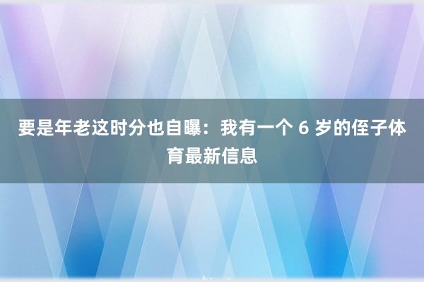要是年老这时分也自曝：我有一个 6 岁的侄子体育最新信息