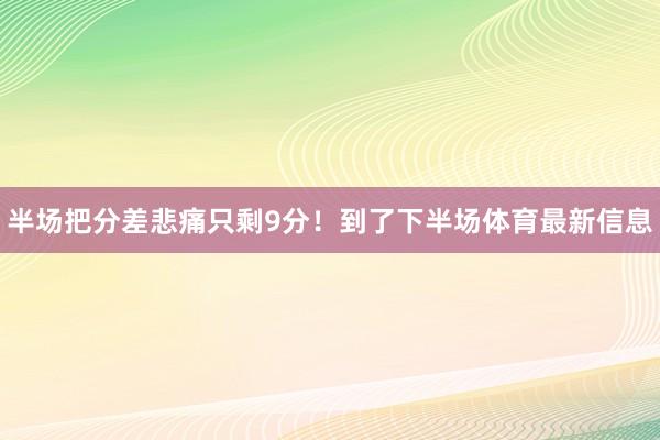 半场把分差悲痛只剩9分！到了下半场体育最新信息