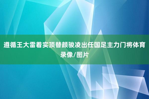 遵循王大雷着实顶替颜骏凌出任国足主力门将体育录像/图片