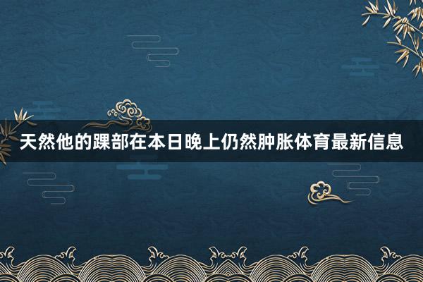 天然他的踝部在本日晚上仍然肿胀体育最新信息