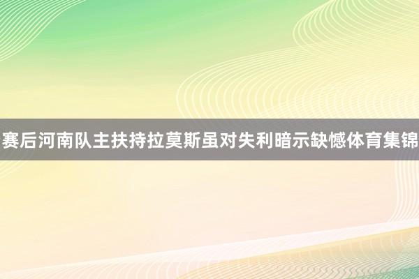 赛后河南队主扶持拉莫斯虽对失利暗示缺憾体育集锦