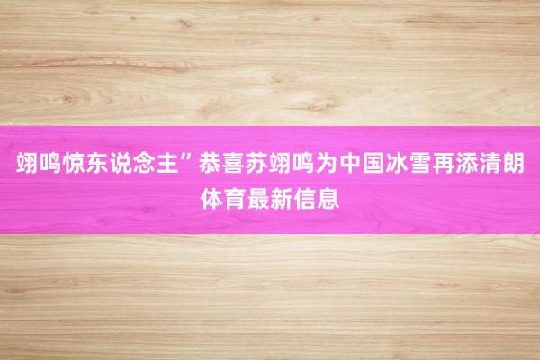 翊鸣惊东说念主”恭喜苏翊鸣为中国冰雪再添清朗体育最新信息