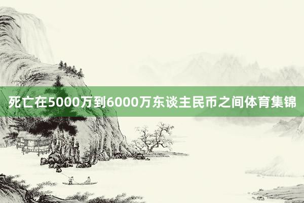 死亡在5000万到6000万东谈主民币之间体育集锦