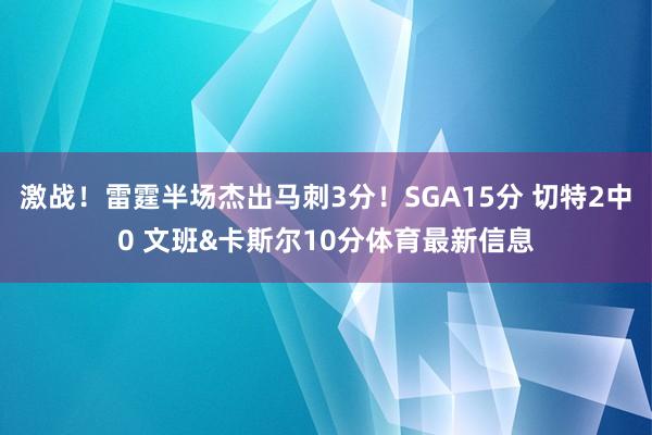 激战！雷霆半场杰出马刺3分！SGA15分 切特2中0 文班&卡斯尔10分体育最新信息