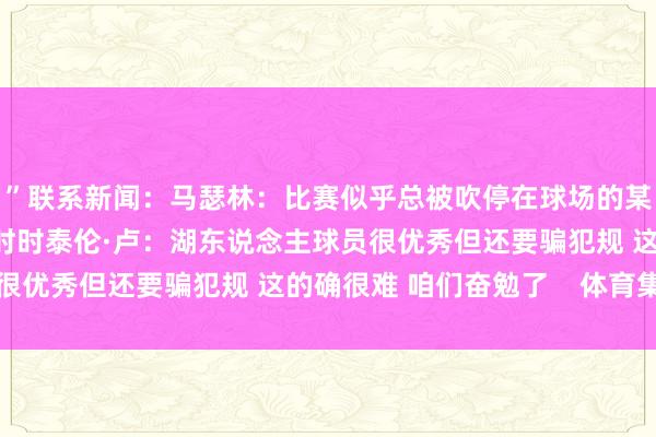 ”联系新闻：马瑟林：比赛似乎总被吹停在球场的某一边 一边比另一边更时时泰伦·卢：湖东说念主球员很优秀但还要骗犯规 这的确很难 咱们奋勉了    体育集锦