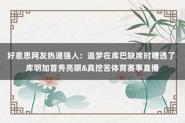 好意思网友热道强人：追梦在库巴缺席时糟透了 库明加首秀亮眼&真挖苦体育赛事直播