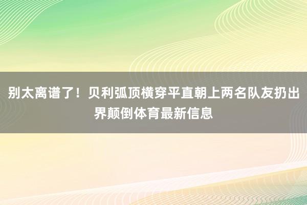 别太离谱了！贝利弧顶横穿平直朝上两名队友扔出界颠倒体育最新信息