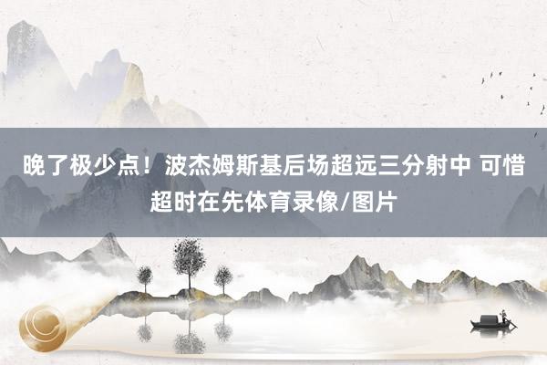 晚了极少点！波杰姆斯基后场超远三分射中 可惜超时在先体育录像/图片