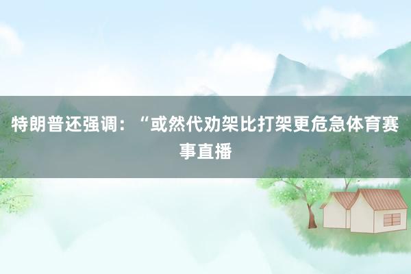 特朗普还强调：“或然代劝架比打架更危急体育赛事直播