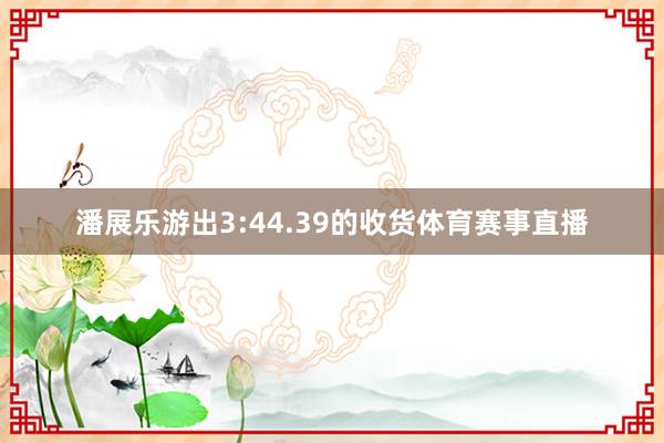 潘展乐游出3:44.39的收货体育赛事直播