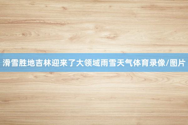 滑雪胜地吉林迎来了大领域雨雪天气体育录像/图片