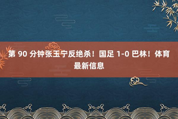 第 90 分钟张玉宁反绝杀！国足 1-0 巴林！体育最新信息