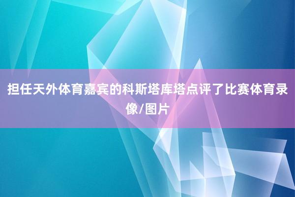 担任天外体育嘉宾的科斯塔库塔点评了比赛体育录像/图片